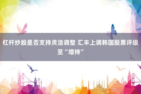 杠杆炒股是否支持灵活调整 汇丰上调韩国股票评级至“增持”
