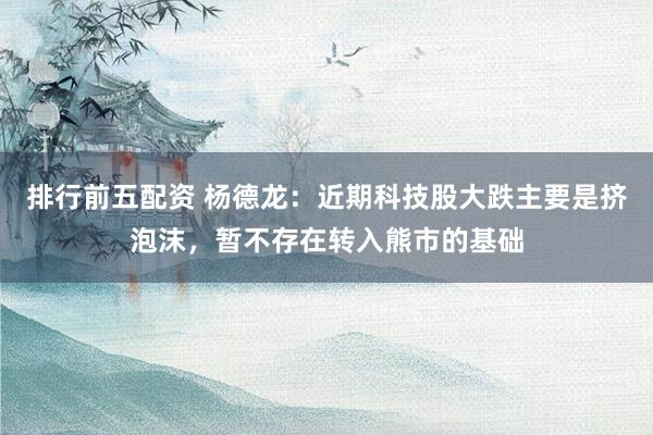 排行前五配资 杨德龙：近期科技股大跌主要是挤泡沫，暂不存在转入熊市的基础