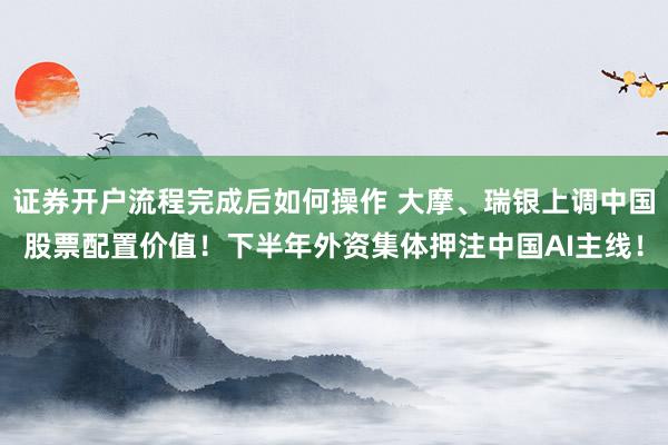证券开户流程完成后如何操作 大摩、瑞银上调中国股票配置价值！下半年外资集体押注中国AI主线！