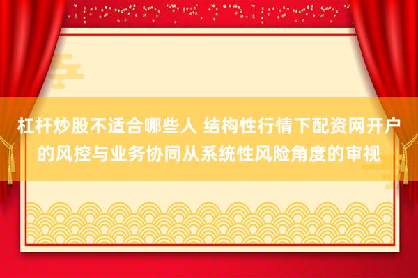 杠杆炒股不适合哪些人 结构性行情下配资网开户的风控与业务协同从系统性风险角度的审视