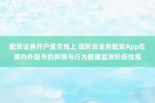 配资证券开户是否线上 现阶段走势配资App在境内外股市的舆情与行为数据监测阶段性观