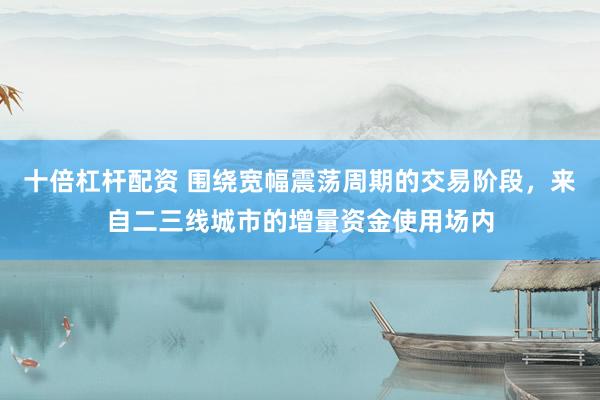 十倍杠杆配资 围绕宽幅震荡周期的交易阶段，来自二三线城市的增量资金使用场内