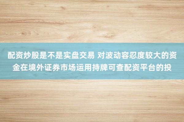配资炒股是不是实盘交易 对波动容忍度较大的资金在境外证券市场运用持牌可查配资平台的投