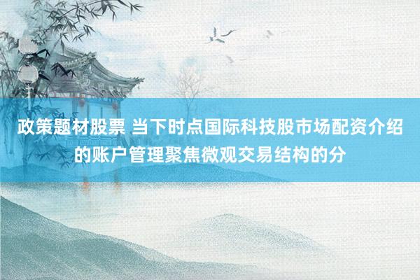 政策题材股票 当下时点国际科技股市场配资介绍的账户管理聚焦微观交易结构的分
