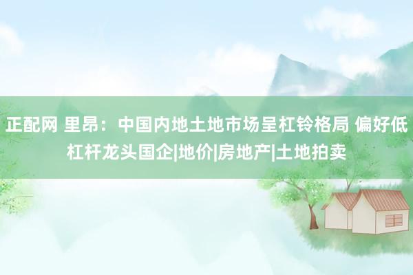 正配网 里昂：中国内地土地市场呈杠铃格局 偏好低杠杆龙头国企|地价|房地产|土地拍卖