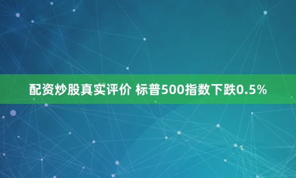 配资炒股真实评价 标普500指数下跌0.5%