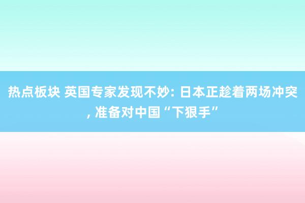 热点板块 英国专家发现不妙: 日本正趁着两场冲突, 准备对中国“下狠手”