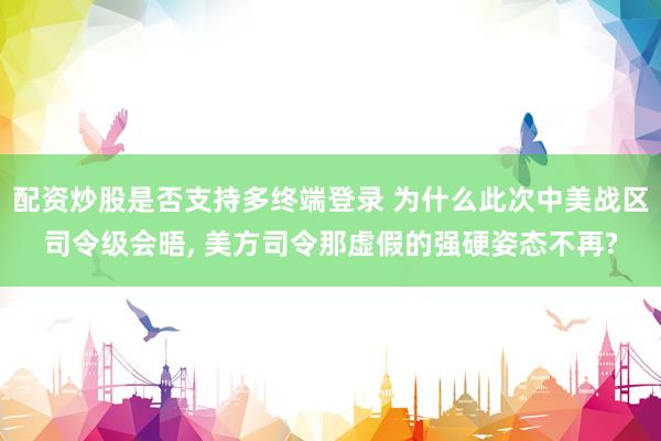 配资炒股是否支持多终端登录 为什么此次中美战区司令级会晤, 美方司令那虚假的强硬姿态不再?