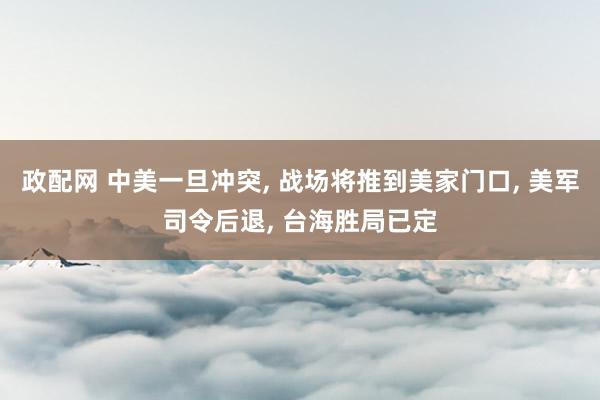 政配网 中美一旦冲突, 战场将推到美家门口, 美军司令后退, 台海胜局已定