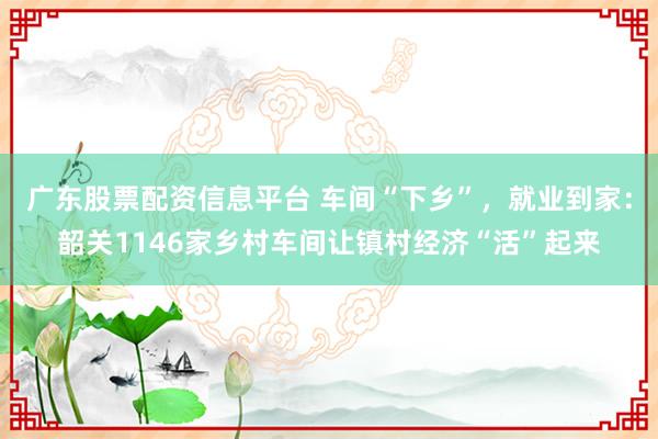 广东股票配资信息平台 车间“下乡”，就业到家：韶关1146家乡村车间让镇村经济“活”起来