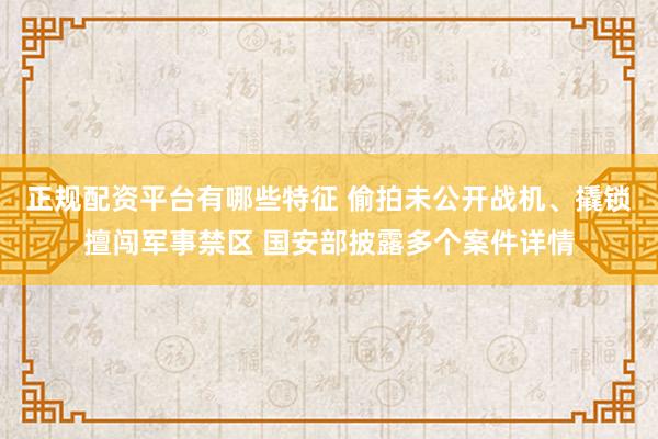 正规配资平台有哪些特征 偷拍未公开战机、撬锁擅闯军事禁区 国安部披露多个案件详情