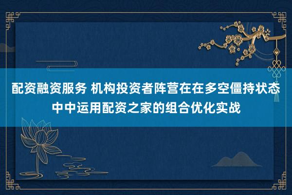 配资融资服务 机构投资者阵营在在多空僵持状态中中运用配资之家的组合优化实战