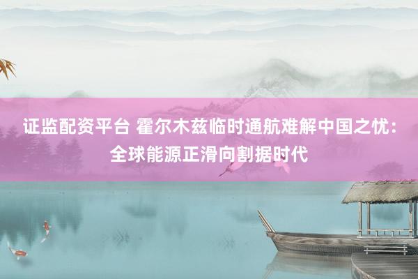 证监配资平台 霍尔木兹临时通航难解中国之忧：全球能源正滑向割据时代