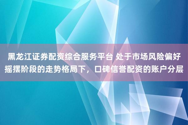 黑龙江证券配资综合服务平台 处于市场风险偏好摇摆阶段的走势格局下，口碑信誉配资的账户分层