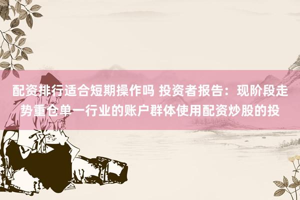 配资排行适合短期操作吗 投资者报告：现阶段走势重仓单一行业的账户群体使用配资炒股的投