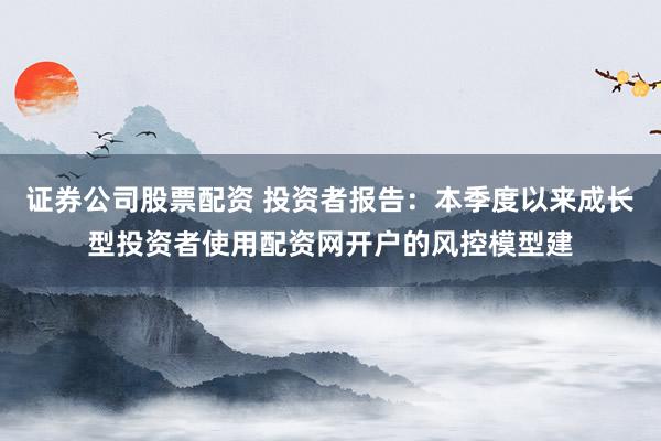 证券公司股票配资 投资者报告：本季度以来成长型投资者使用配资网开户的风控模型建