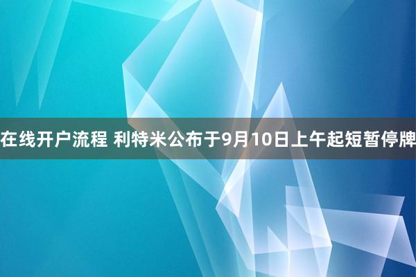 在线开户流程 利特米公布于9月10日上午起短暂停牌