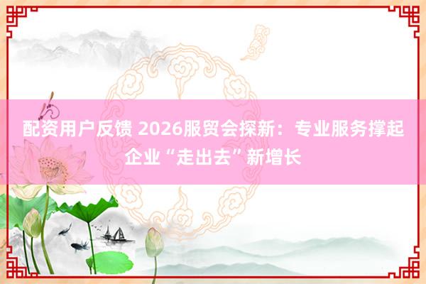 配资用户反馈 2026服贸会探新：专业服务撑起企业“走出去”新增长
