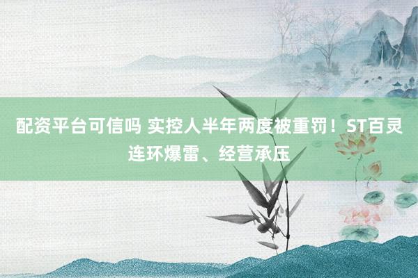 配资平台可信吗 实控人半年两度被重罚！ST百灵连环爆雷、经营承压
