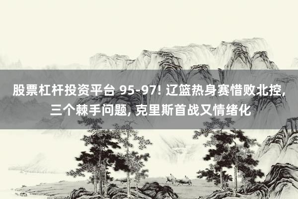 股票杠杆投资平台 95-97! 辽篮热身赛惜败北控, 三个棘手问题, 克里斯首战又情绪化