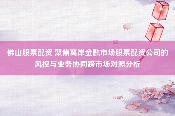 佛山股票配资 聚焦离岸金融市场股票配资公司的风控与业务协同跨市场对照分析