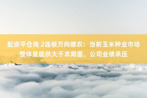 配资平仓线 2连板万向德农：当前玉米种业市场整体呈现供大于求局面，公司业绩承压
