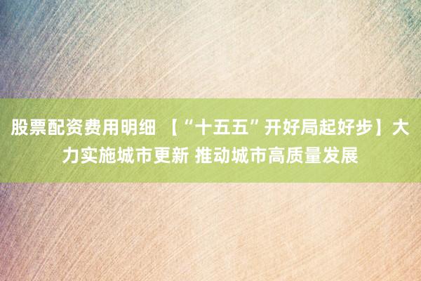 股票配资费用明细 【“十五五”开好局起好步】大力实施城市更新 推动城市高质量发展