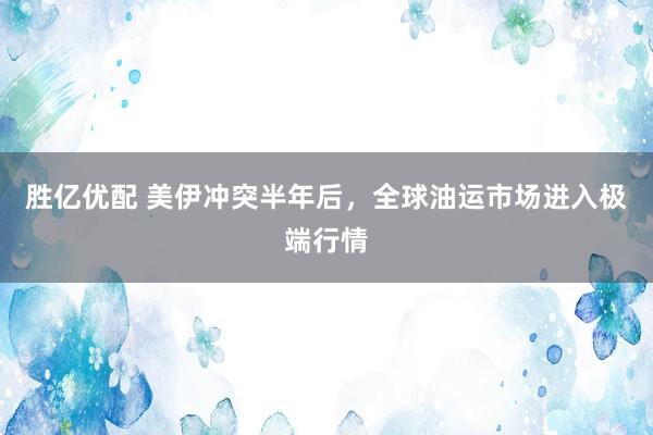 胜亿优配 美伊冲突半年后，全球油运市场进入极端行情