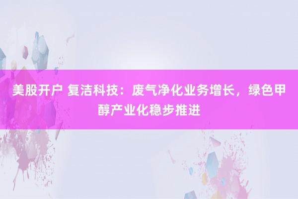 美股开户 复洁科技：废气净化业务增长，绿色甲醇产业化稳步推进