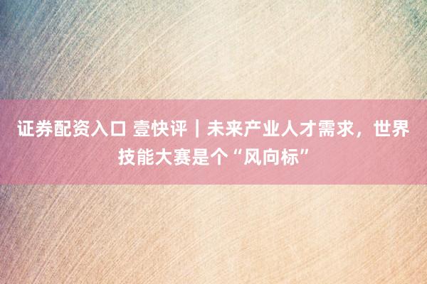 证券配资入口 壹快评｜未来产业人才需求，世界技能大赛是个“风向标”