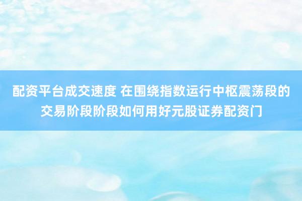 配资平台成交速度 在围绕指数运行中枢震荡段的交易阶段阶段如何用好元股证券配资门