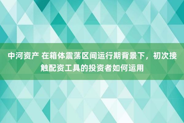 中河资产 在箱体震荡区间运行期背景下，初次接触配资工具的投资者如何运用