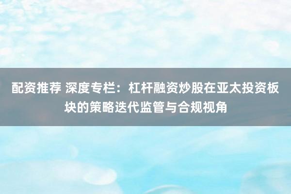 配资推荐 深度专栏：杠杆融资炒股在亚太投资板块的策略迭代监管与合规视角