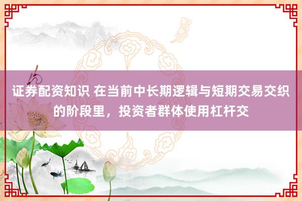 证券配资知识 在当前中长期逻辑与短期交易交织的阶段里，投资者群体使用杠杆交