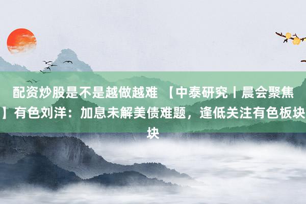 配资炒股是不是越做越难 【中泰研究丨晨会聚焦】有色刘洋：加息未解美债难题，逢低关注有色板块