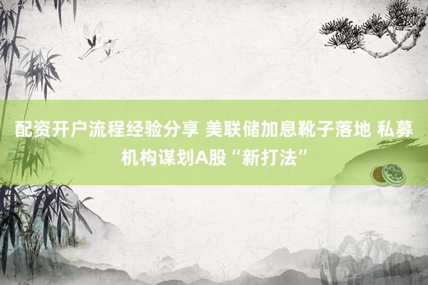 配资开户流程经验分享 美联储加息靴子落地 私募机构谋划A股“新打法”