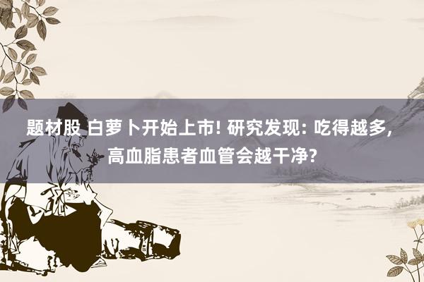 题材股 白萝卜开始上市! 研究发现: 吃得越多, 高血脂患者血管会越干净?
