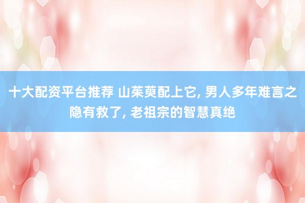 十大配资平台推荐 山茱萸配上它, 男人多年难言之隐有救了, 老祖宗的智慧真绝