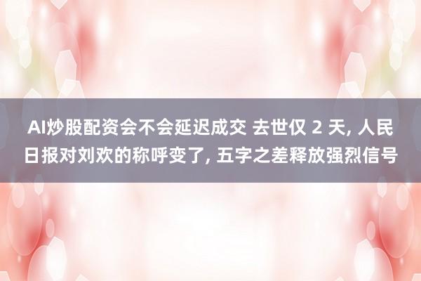 AI炒股配资会不会延迟成交 去世仅 2 天, 人民日报对刘欢的称呼变了, 五字之差释放强烈信号
