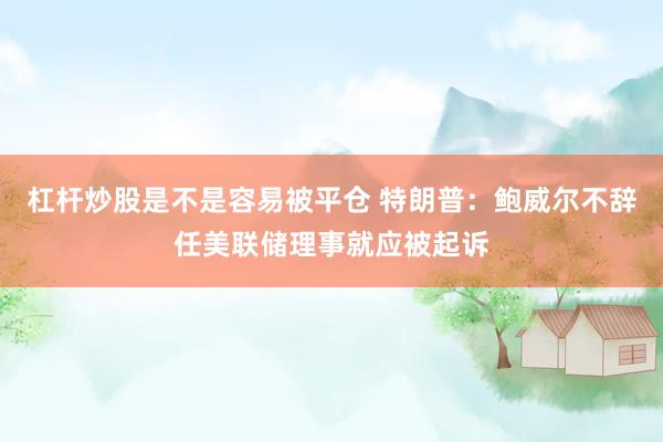 杠杆炒股是不是容易被平仓 特朗普：鲍威尔不辞任美联储理事就应被起诉