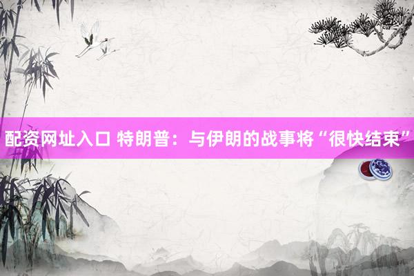 配资网址入口 特朗普:与伊朗的战事将“很快结束”