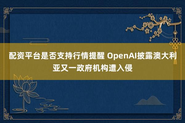 配资平台是否支持行情提醒 OpenAI披露澳大利亚又一政府机构遭入侵