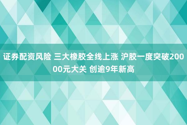 证券配资风险 三大橡胶全线上涨 沪胶一度突破20000元大关 创逾9年新高