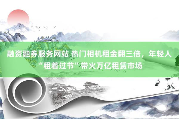 融资融券服务网站 热门相机租金翻三倍，年轻人“租着过节”带火万亿租赁市场