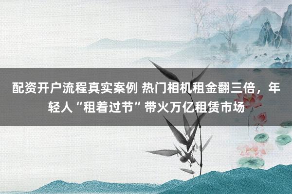 配资开户流程真实案例 热门相机租金翻三倍，年轻人“租着过节”带火万亿租赁市场