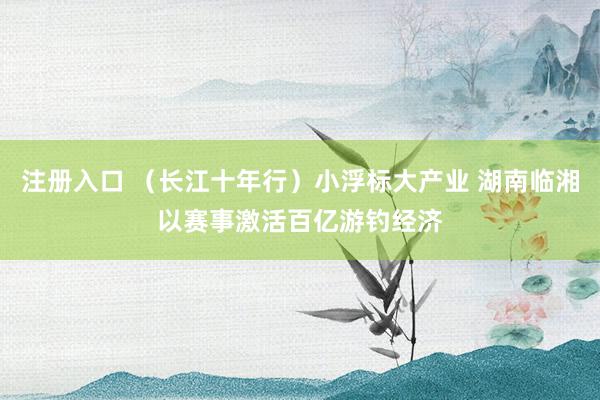 注册入口 （长江十年行）小浮标大产业 湖南临湘以赛事激活百亿游钓经济
