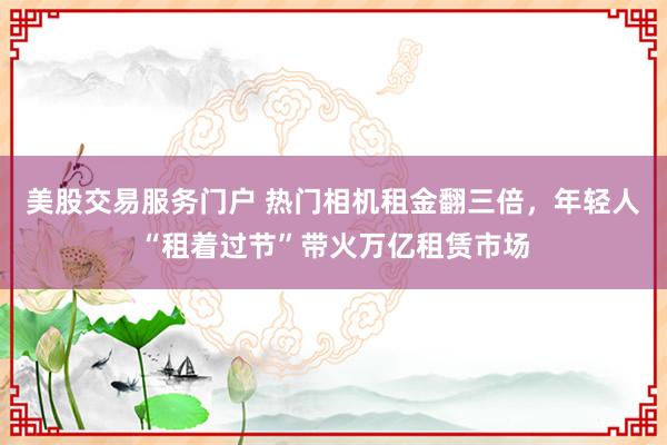 美股交易服务门户 热门相机租金翻三倍，年轻人“租着过节”带火万亿租赁市场