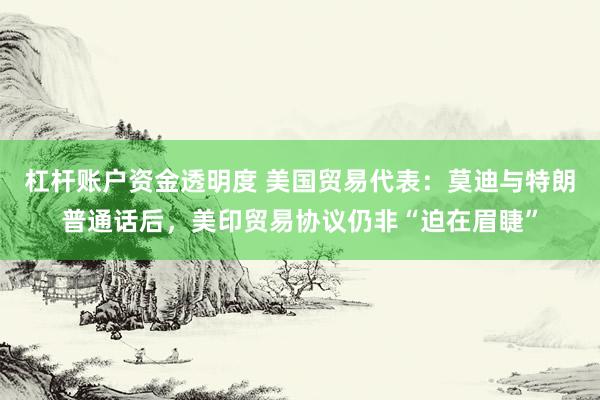 杠杆账户资金透明度 美国贸易代表：莫迪与特朗普通话后，美印贸易协议仍非“迫在眉睫”
