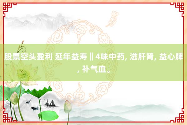 股票空头盈利 延年益寿‖4味中药, 滋肝肾, 益心脾, 补气血。