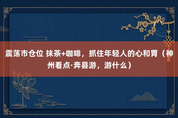 震荡市仓位 抹茶+咖啡，抓住年轻人的心和胃（神州看点·奔县游，游什么）